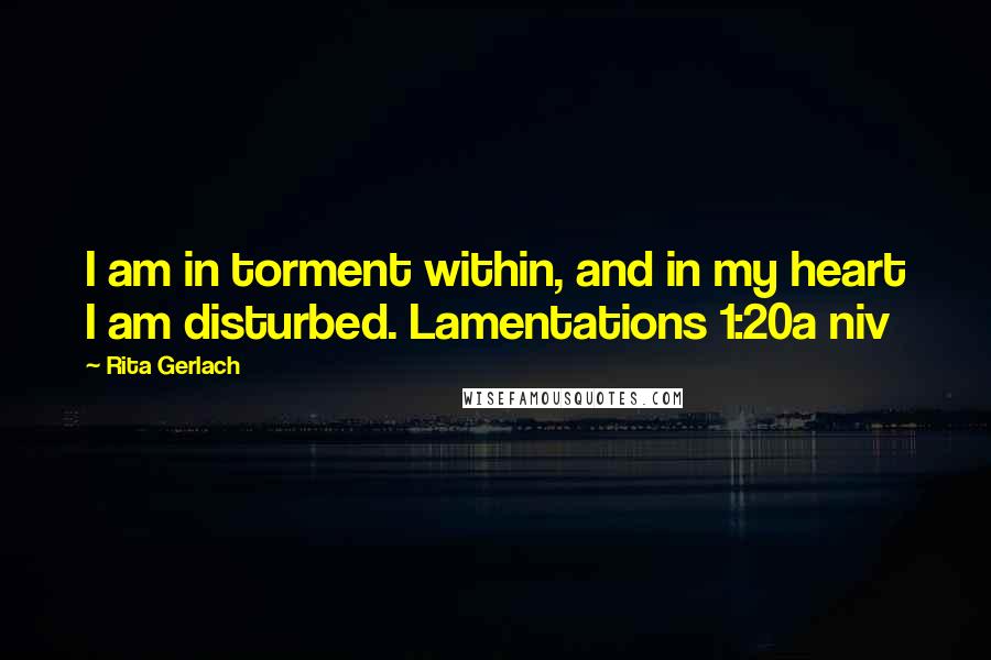 Rita Gerlach Quotes: I am in torment within, and in my heart I am disturbed. Lamentations 1:20a niv