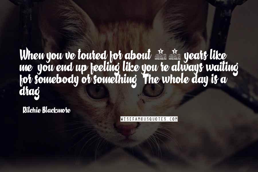 Ritchie Blackmore Quotes: When you've toured for about 10 years like me, you end up feeling like you're always waiting for somebody or something. The whole day is a drag.