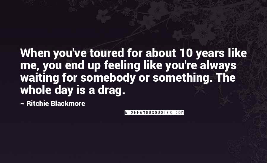 Ritchie Blackmore Quotes: When you've toured for about 10 years like me, you end up feeling like you're always waiting for somebody or something. The whole day is a drag.