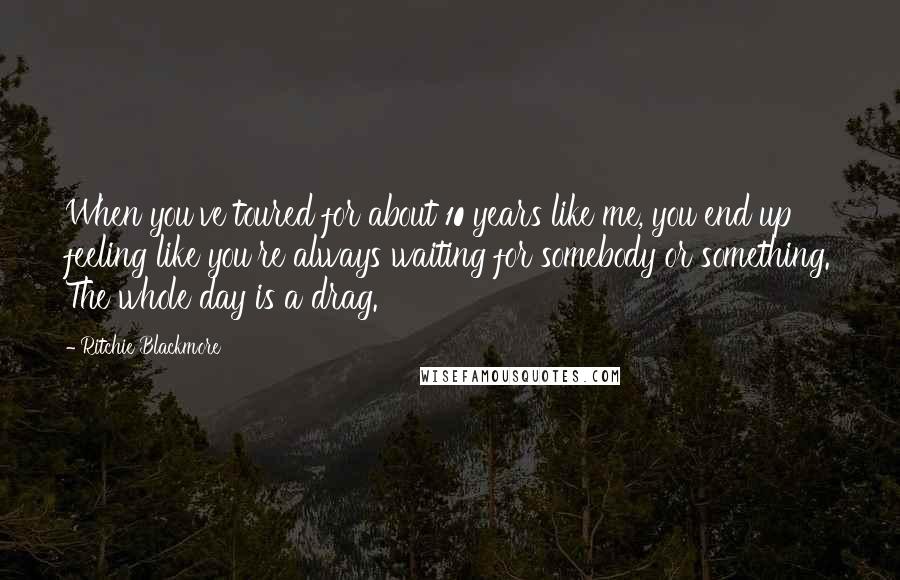 Ritchie Blackmore Quotes: When you've toured for about 10 years like me, you end up feeling like you're always waiting for somebody or something. The whole day is a drag.