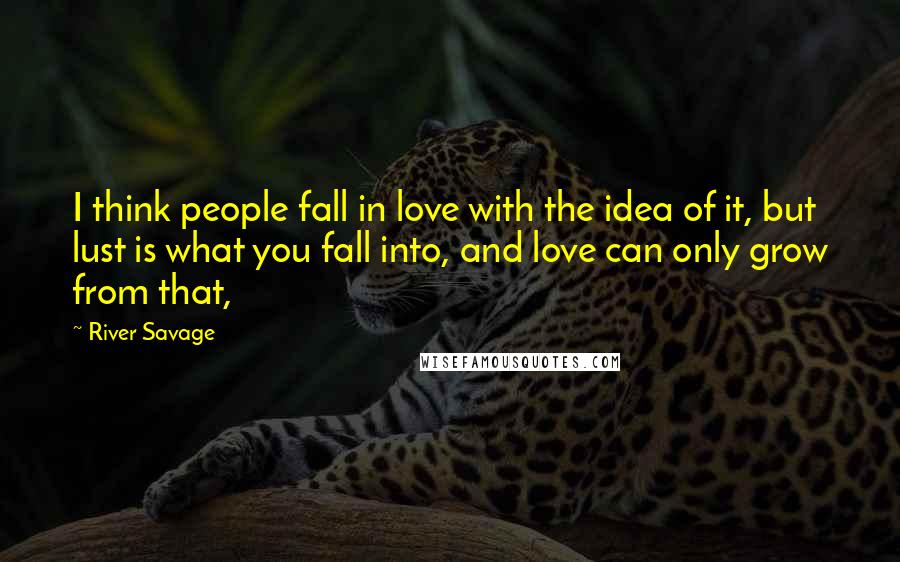 River Savage Quotes: I think people fall in love with the idea of it, but lust is what you fall into, and love can only grow from that,