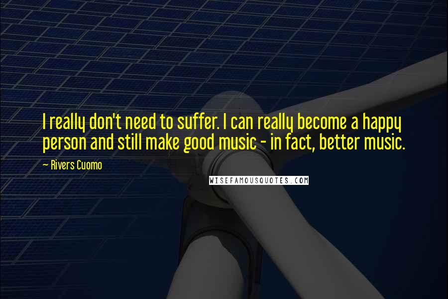 Rivers Cuomo Quotes: I really don't need to suffer. I can really become a happy person and still make good music - in fact, better music.