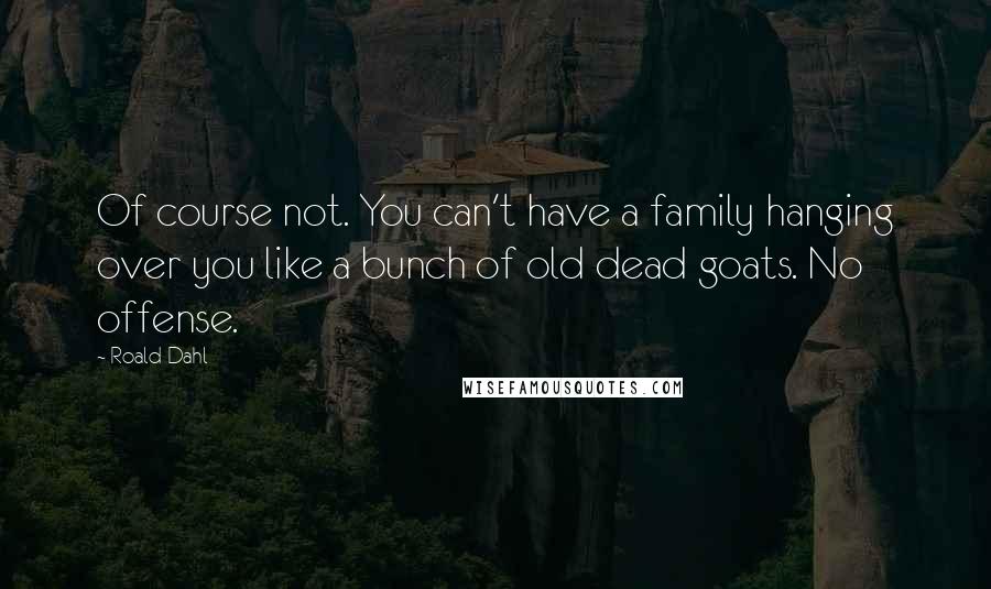 Roald Dahl Quotes: Of course not. You can't have a family hanging over you like a bunch of old dead goats. No offense.