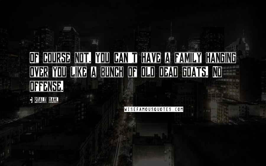 Roald Dahl Quotes: Of course not. You can't have a family hanging over you like a bunch of old dead goats. No offense.