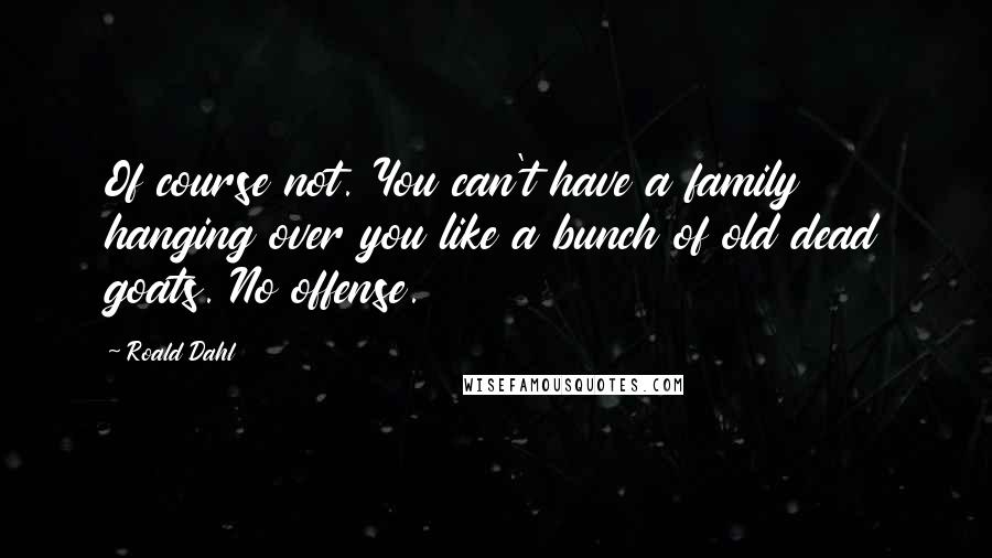 Roald Dahl Quotes: Of course not. You can't have a family hanging over you like a bunch of old dead goats. No offense.