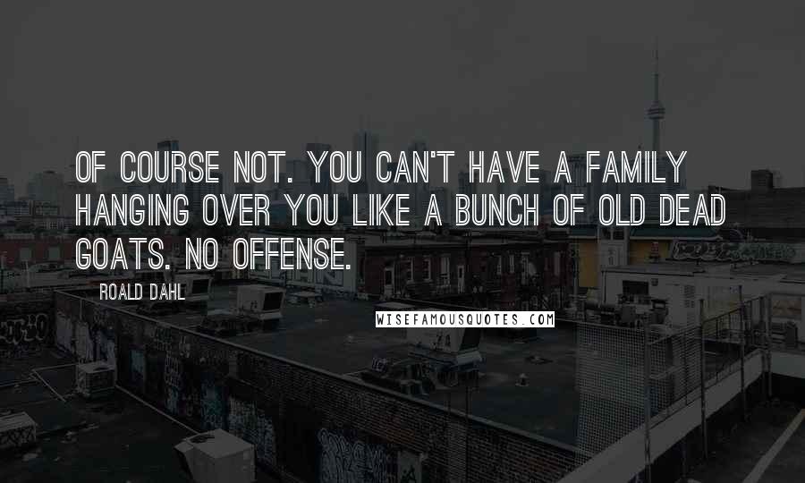 Roald Dahl Quotes: Of course not. You can't have a family hanging over you like a bunch of old dead goats. No offense.