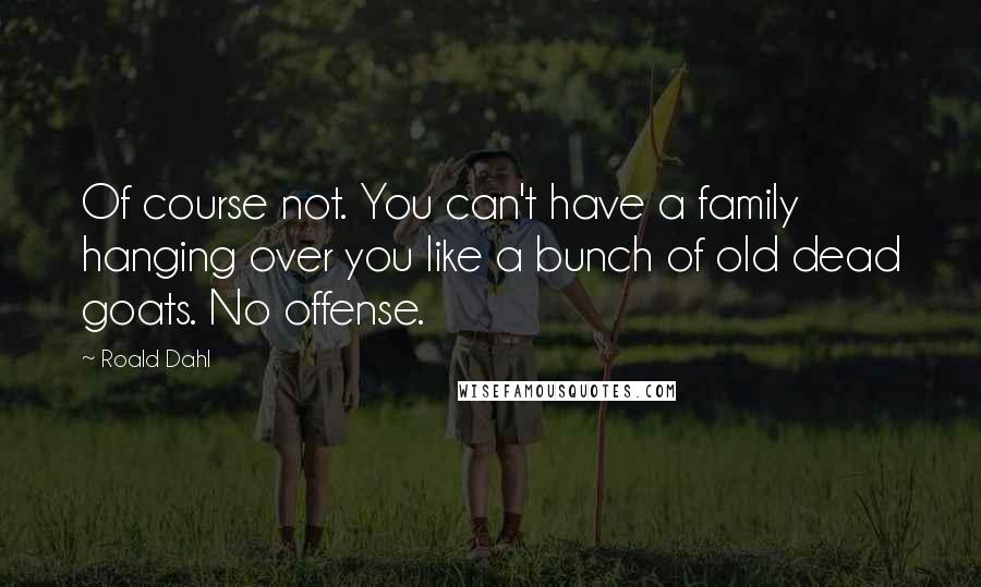 Roald Dahl Quotes: Of course not. You can't have a family hanging over you like a bunch of old dead goats. No offense.