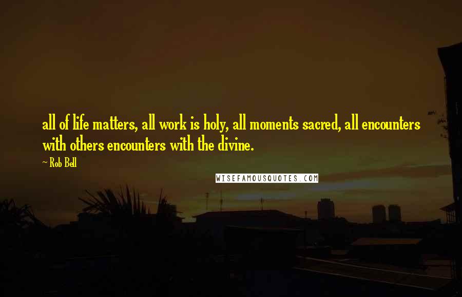 Rob Bell Quotes: all of life matters, all work is holy, all moments sacred, all encounters with others encounters with the divine.