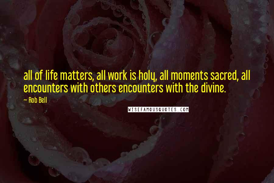 Rob Bell Quotes: all of life matters, all work is holy, all moments sacred, all encounters with others encounters with the divine.