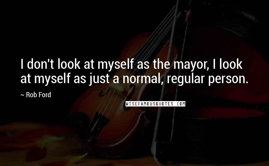 Rob Ford Quotes: I don't look at myself as the mayor, I look at myself as just a normal, regular person.