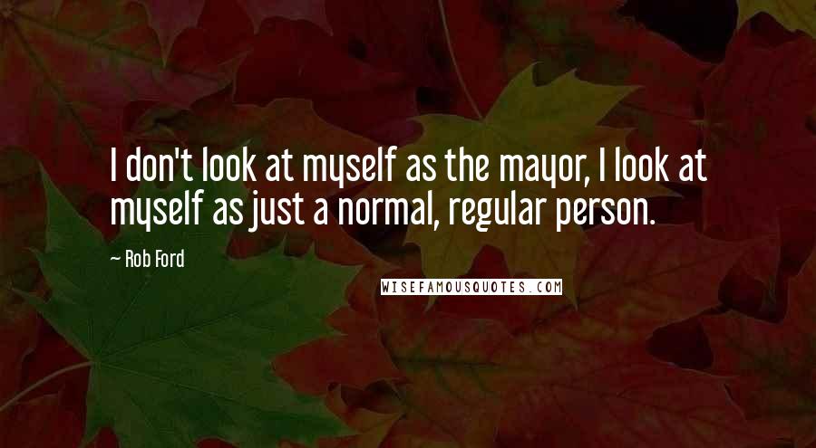 Rob Ford Quotes: I don't look at myself as the mayor, I look at myself as just a normal, regular person.