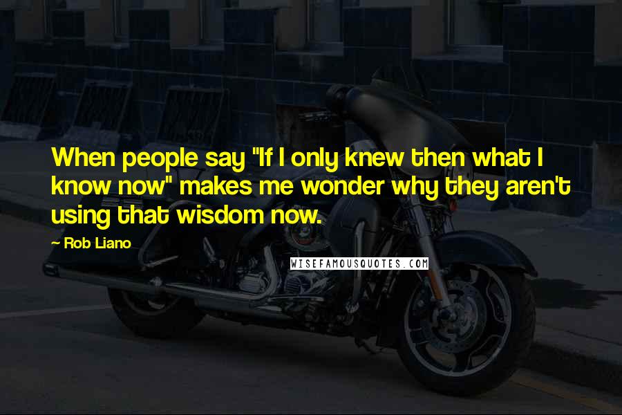 Rob Liano Quotes: When people say "If I only knew then what I know now" makes me wonder why they aren't using that wisdom now.