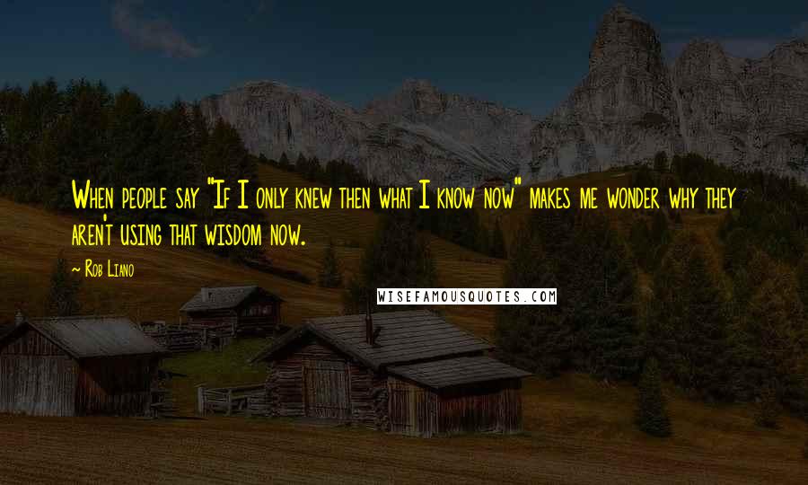 Rob Liano Quotes: When people say "If I only knew then what I know now" makes me wonder why they aren't using that wisdom now.