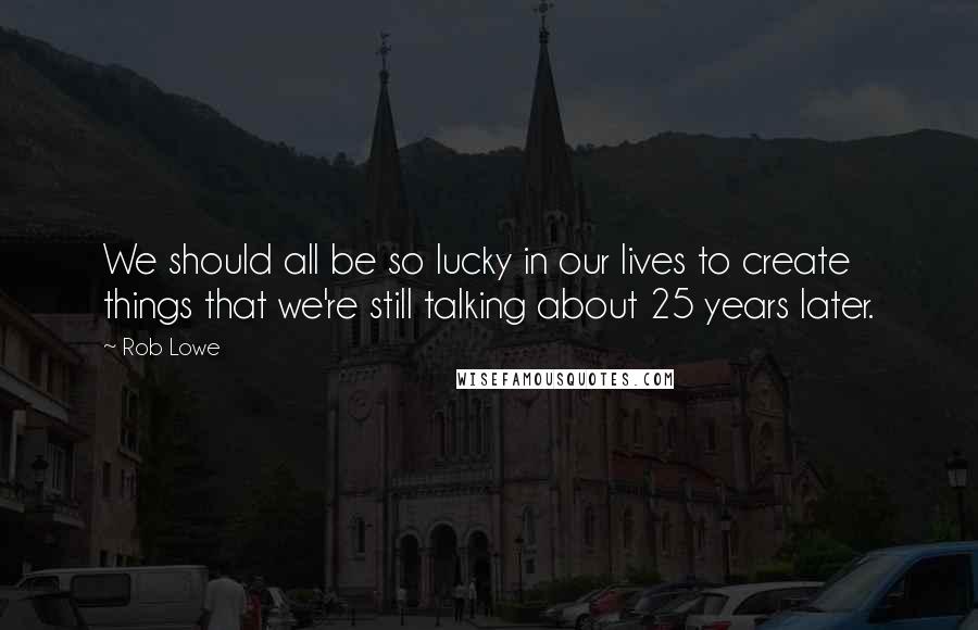 Rob Lowe Quotes: We should all be so lucky in our lives to create things that we're still talking about 25 years later.