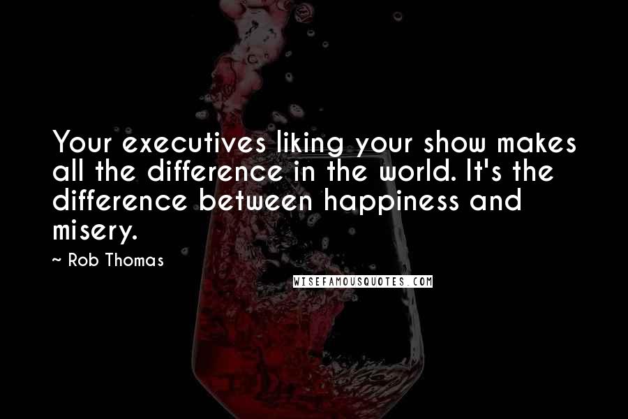 Rob Thomas Quotes: Your executives liking your show makes all the difference in the world. It's the difference between happiness and misery.