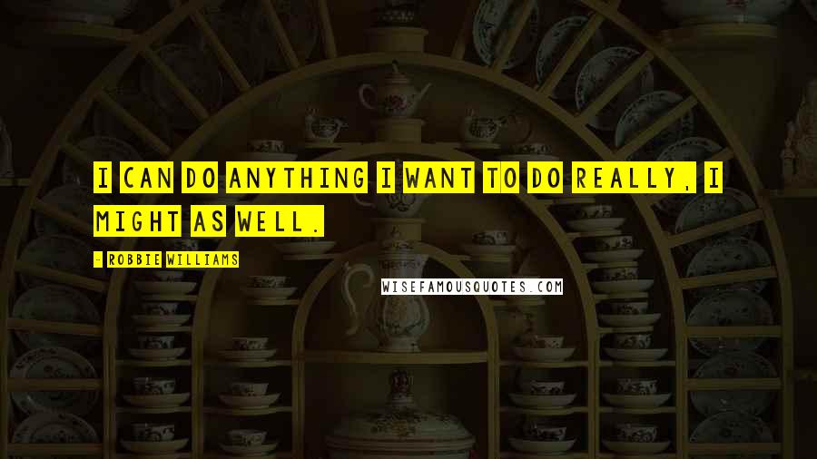Robbie Williams Quotes: I can do anything I want to do really, I might as well.