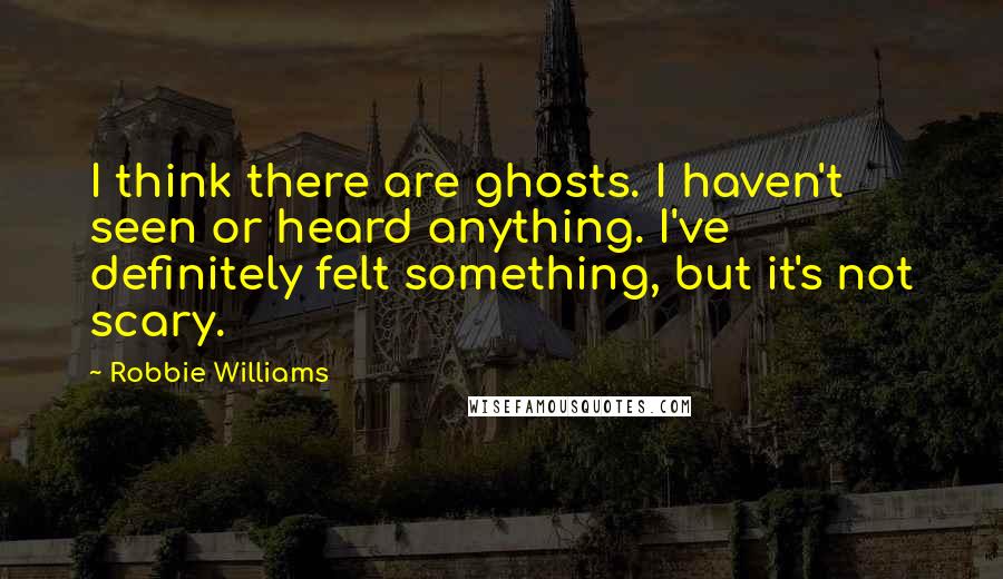 Robbie Williams Quotes: I think there are ghosts. I haven't seen or heard anything. I've definitely felt something, but it's not scary.