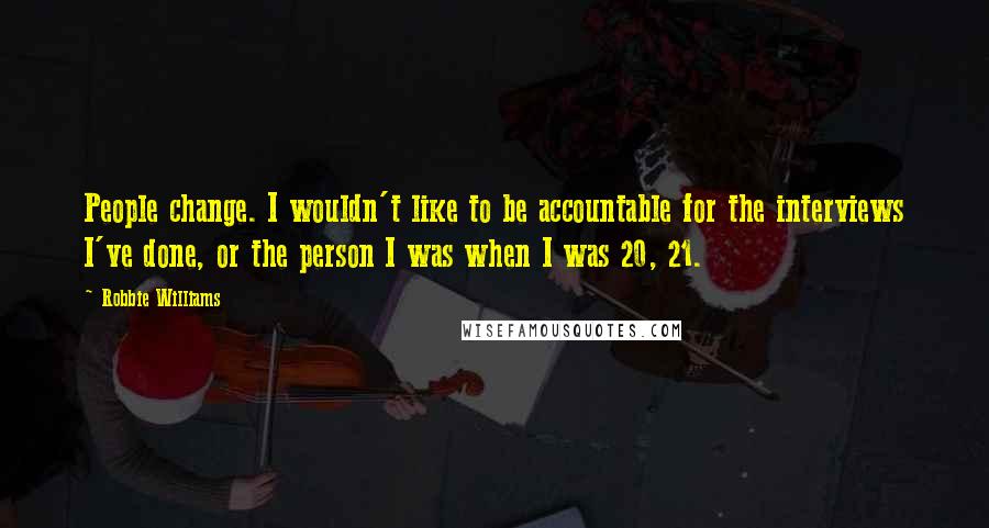 Robbie Williams Quotes: People change. I wouldn't like to be accountable for the interviews I've done, or the person I was when I was 20, 21.