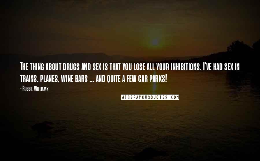 Robbie Williams Quotes: The thing about drugs and sex is that you lose all your inhibitions. I've had sex in trains, planes, wine bars ... and quite a few car parks!