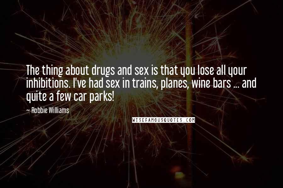 Robbie Williams Quotes: The thing about drugs and sex is that you lose all your inhibitions. I've had sex in trains, planes, wine bars ... and quite a few car parks!