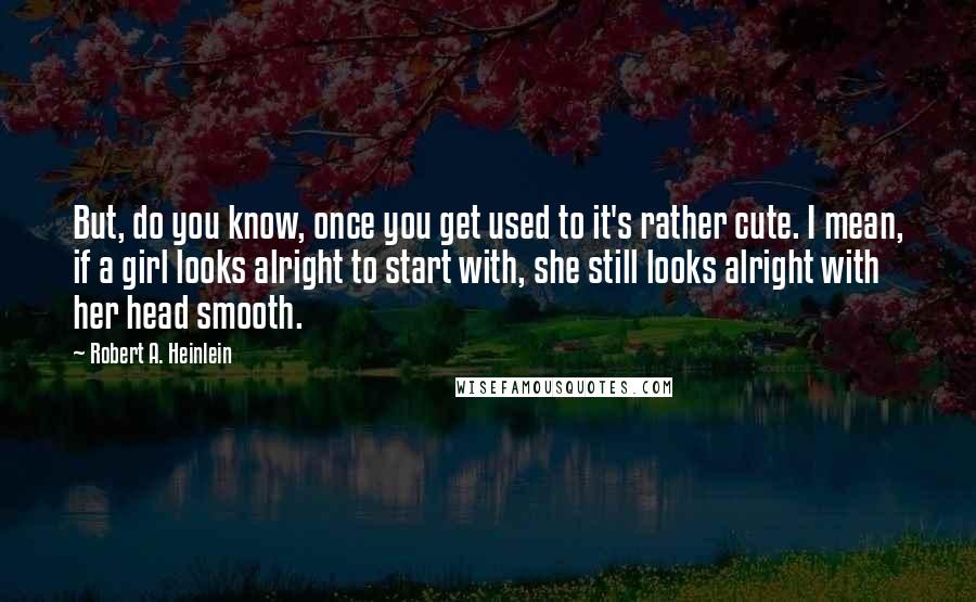 Robert A. Heinlein Quotes: But, do you know, once you get used to it's rather cute. I mean, if a girl looks alright to start with, she still looks alright with her head smooth.