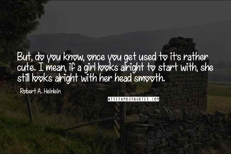 Robert A. Heinlein Quotes: But, do you know, once you get used to it's rather cute. I mean, if a girl looks alright to start with, she still looks alright with her head smooth.