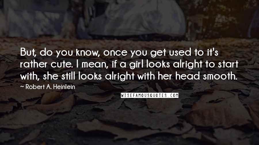 Robert A. Heinlein Quotes: But, do you know, once you get used to it's rather cute. I mean, if a girl looks alright to start with, she still looks alright with her head smooth.