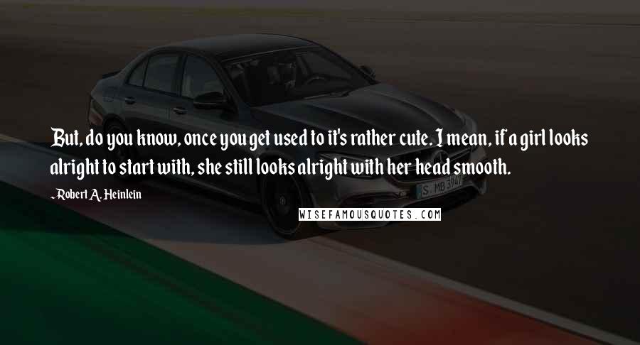 Robert A. Heinlein Quotes: But, do you know, once you get used to it's rather cute. I mean, if a girl looks alright to start with, she still looks alright with her head smooth.