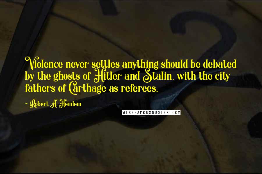 Robert A. Heinlein Quotes: Violence never settles anything should be debated by the ghosts of Hitler and Stalin, with the city fathers of Carthage as referees.