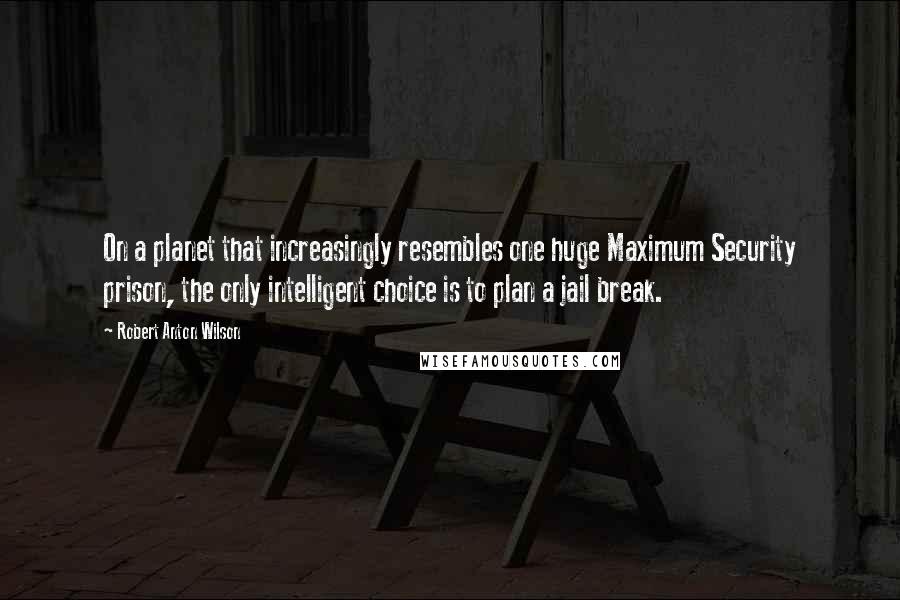 Robert Anton Wilson Quotes: On a planet that increasingly resembles one huge Maximum Security prison, the only intelligent choice is to plan a jail break.