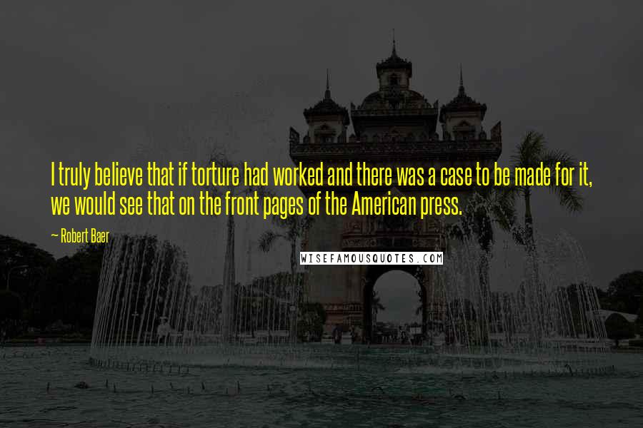 Robert Baer Quotes: I truly believe that if torture had worked and there was a case to be made for it, we would see that on the front pages of the American press.