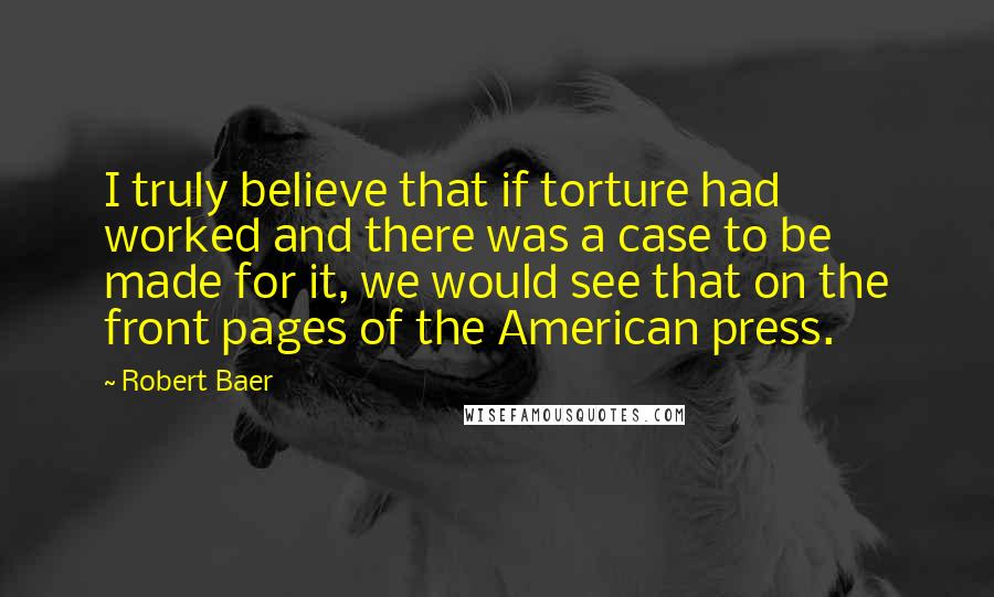 Robert Baer Quotes: I truly believe that if torture had worked and there was a case to be made for it, we would see that on the front pages of the American press.