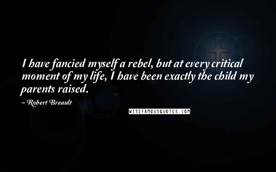 Robert Breault Quotes: I have fancied myself a rebel, but at every critical moment of my life, I have been exactly the child my parents raised.