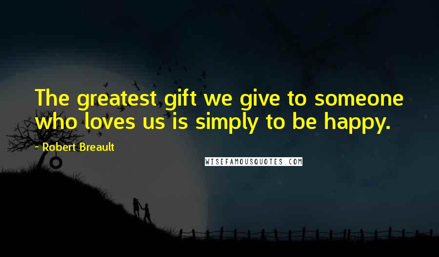 Robert Breault Quotes: The greatest gift we give to someone who loves us is simply to be happy.