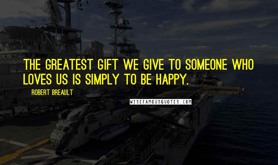 Robert Breault Quotes: The greatest gift we give to someone who loves us is simply to be happy.