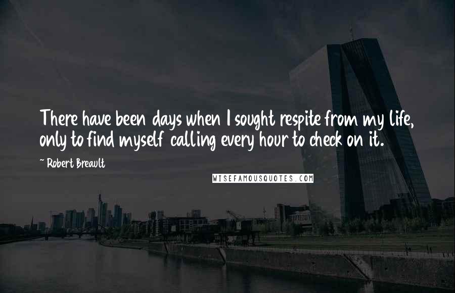 Robert Breault Quotes: There have been days when I sought respite from my life, only to find myself calling every hour to check on it.