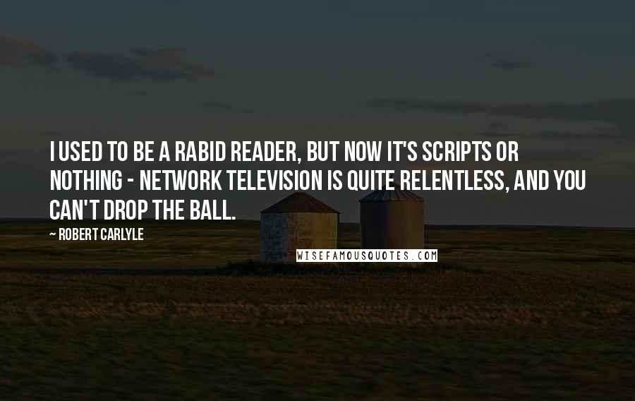 Robert Carlyle Quotes: I used to be a rabid reader, but now it's scripts or nothing - network television is quite relentless, and you can't drop the ball.