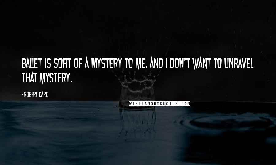 Robert Caro Quotes: Ballet is sort of a mystery to me. And I don't want to unravel that mystery.