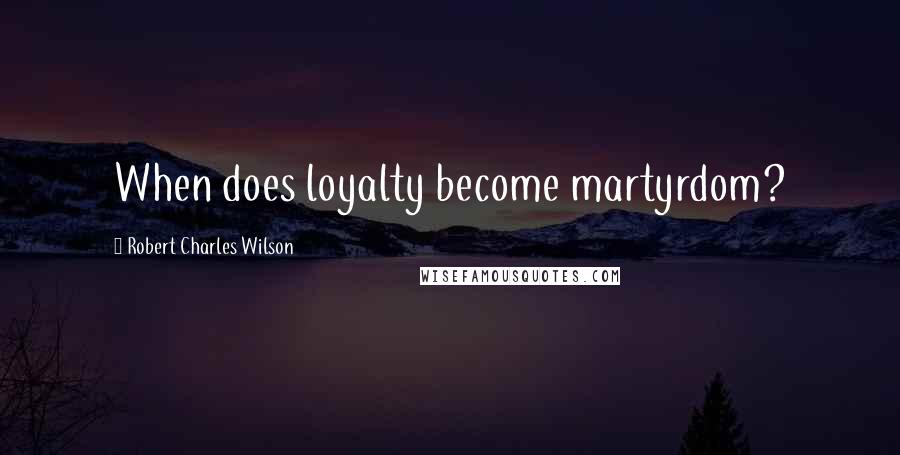 Robert Charles Wilson Quotes: When does loyalty become martyrdom?