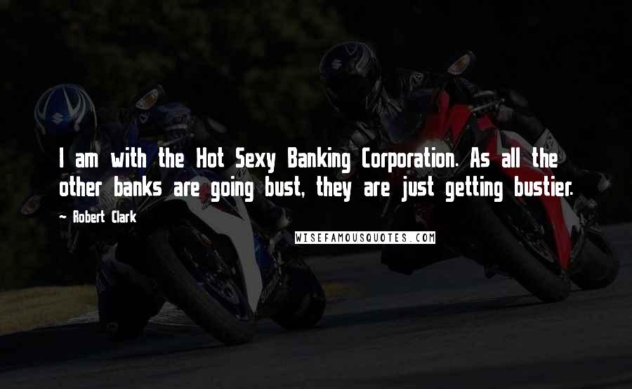 Robert Clark Quotes: I am with the Hot Sexy Banking Corporation. As all the other banks are going bust, they are just getting bustier.