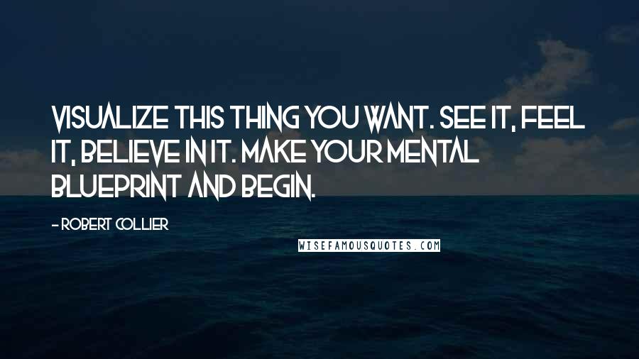 Robert Collier Quotes: Visualize this thing you want. See it, feel it, believe in it. Make your mental blueprint and begin.