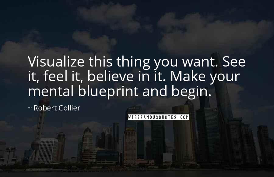 Robert Collier Quotes: Visualize this thing you want. See it, feel it, believe in it. Make your mental blueprint and begin.