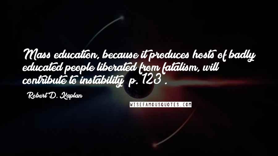 Robert D. Kaplan Quotes: Mass education, because it produces hosts of badly educated people liberated from fatalism, will contribute to instability (p. 123).