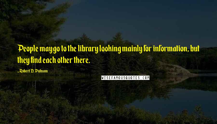 Robert D. Putnam Quotes: People may go to the library looking mainly for information, but they find each other there.