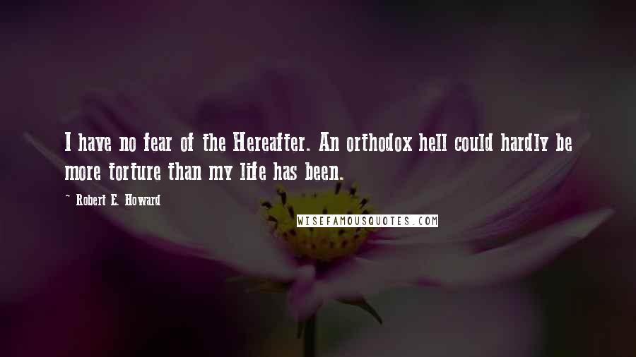 Robert E. Howard Quotes: I have no fear of the Hereafter. An orthodox hell could hardly be more torture than my life has been.