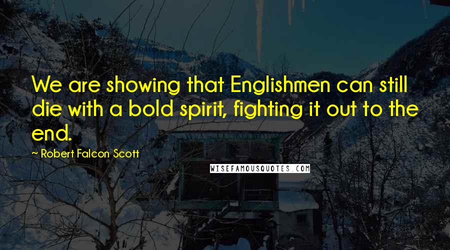 Robert Falcon Scott Quotes: We are showing that Englishmen can still die with a bold spirit, fighting it out to the end.