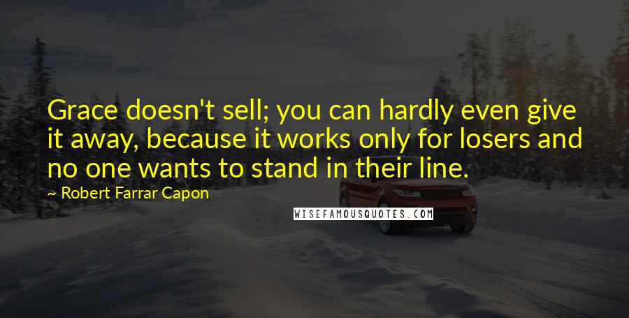 Robert Farrar Capon Quotes: Grace doesn't sell; you can hardly even give it away, because it works only for losers and no one wants to stand in their line.