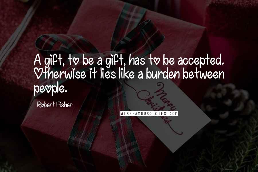 Robert Fisher Quotes: A gift, to be a gift, has to be accepted. Otherwise it lies like a burden between people.