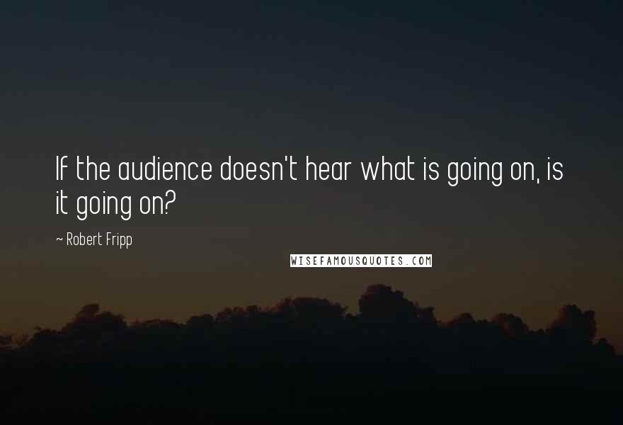 Robert Fripp Quotes: If the audience doesn't hear what is going on, is it going on?