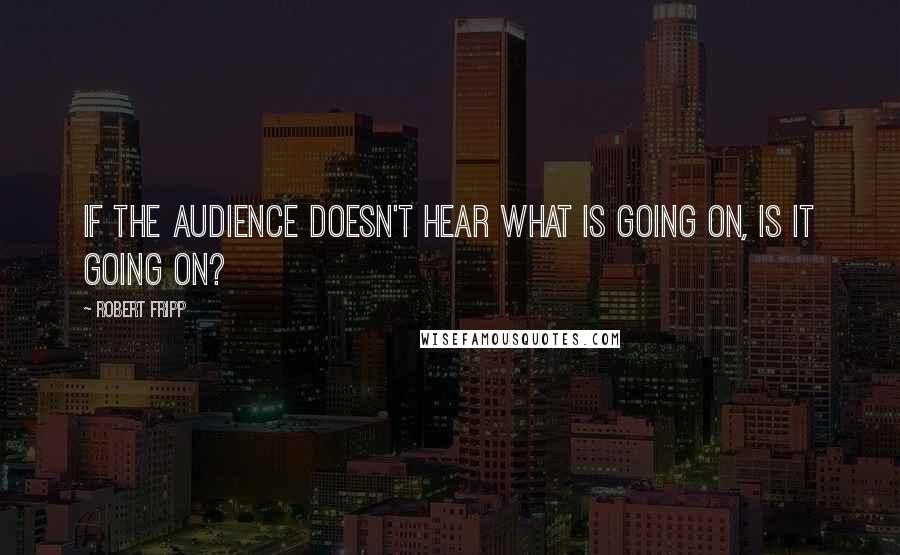 Robert Fripp Quotes: If the audience doesn't hear what is going on, is it going on?